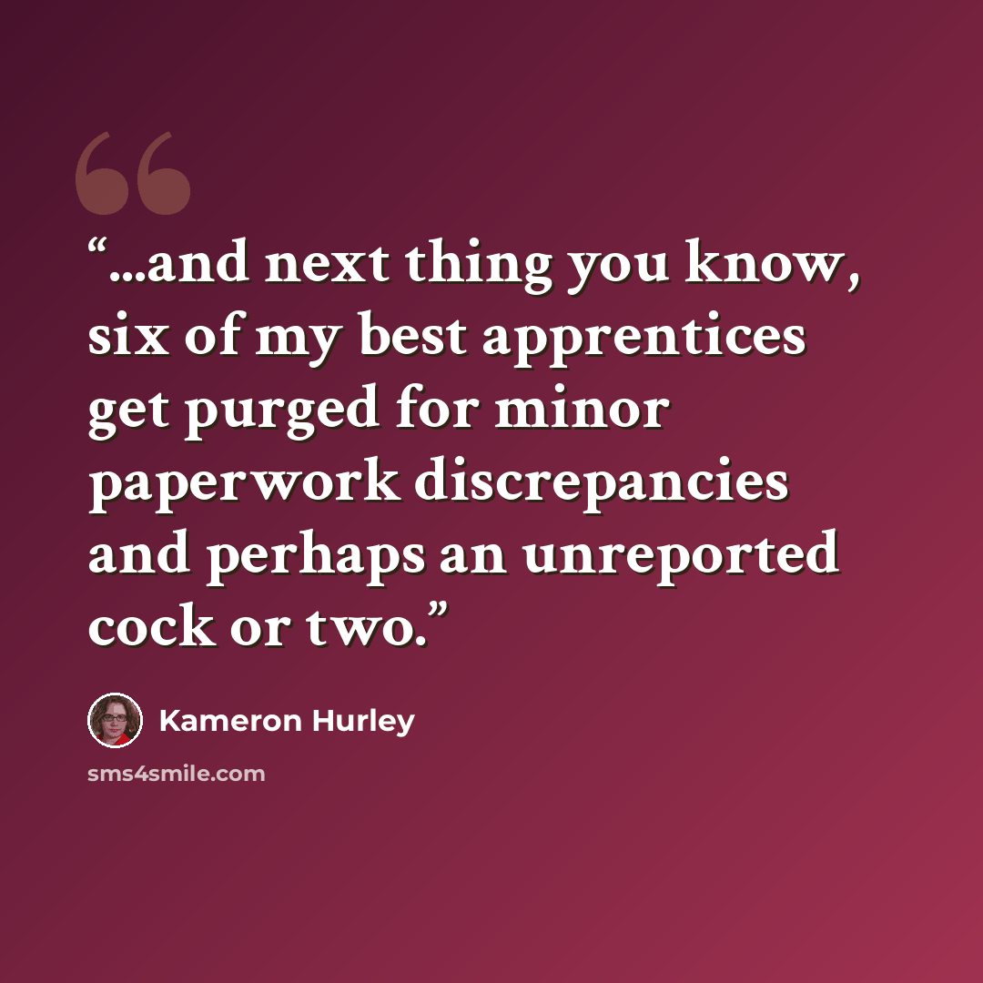 “...and next thing you know, six of my best apprentices get purged for minor paperwork discrepancies and perhaps an unreported cock or two.” quote by Kameron Hurley