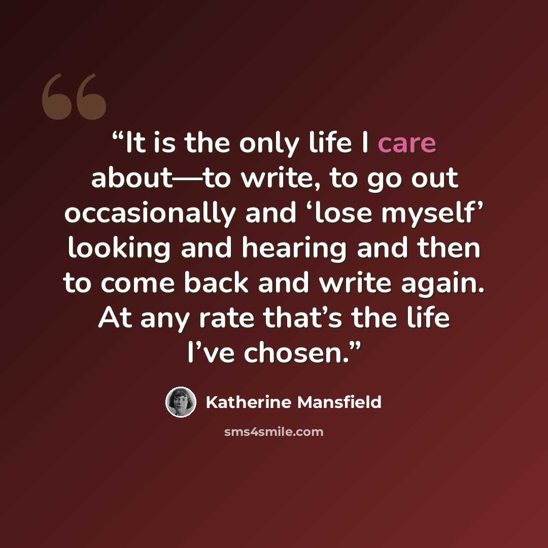 “It is the only life I care about—to write, to go out occasionally and ‘lose myself’ looking and hearing and then to come back and write again. At any rate that’s the life I’ve chosen.” quote by Katherine Mansfield