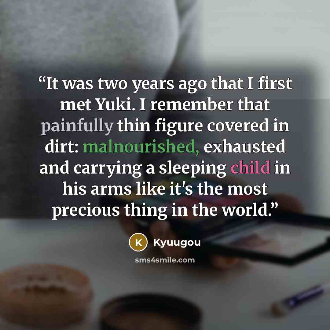 “It was two years ago that I first met Yuki. I remember that painfully thin figure covered in dirt: malnourished, exhausted and carrying a sleeping child in his arms like it's the most precious thing in the world.” quote by Kyuugou