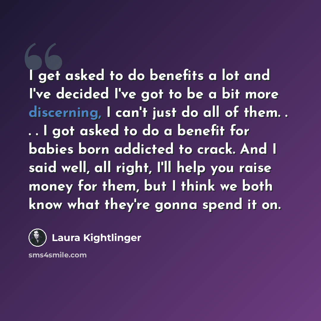 “I get asked to do benefits a lot and I've decided I've got to be a bit more discerning, I can't just do all of them. . . . I got asked to do a benefit for babies born addicted to crack. And I said well, all right, I'll help you raise money for them, but I think we both know what they're gonna…” quote by Laura Kightlinger