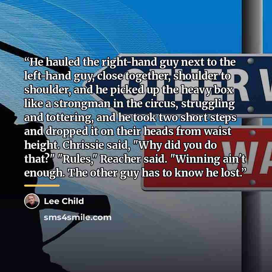 “He hauled the right-hand guy next to the left-hand guy, close together, shoulder to shoulder, and he picked up the heavy box like a strongman in the circus, struggling and tottering, and he took two short steps and dropped it on their heads from waist height. Chrissie said, "Why did you do that?"…” quote by Lee Child