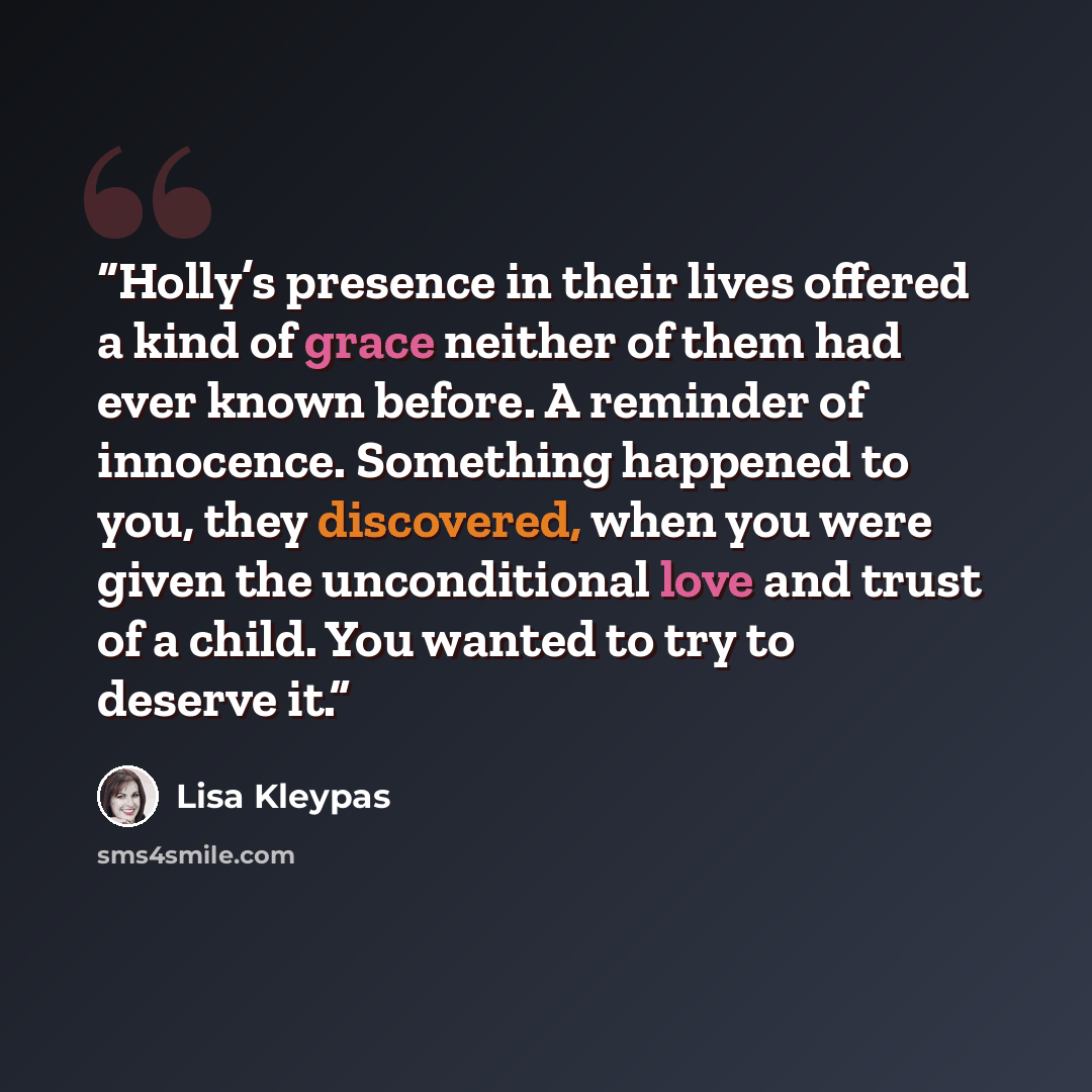 “Holly’s presence in their lives offered a kind of grace neither of them had ever known before. A reminder of innocence. Something happened to you, they discovered, when you were given the unconditional love and trust of a child. You wanted to try to deserve it.” quote by Lisa Kleypas