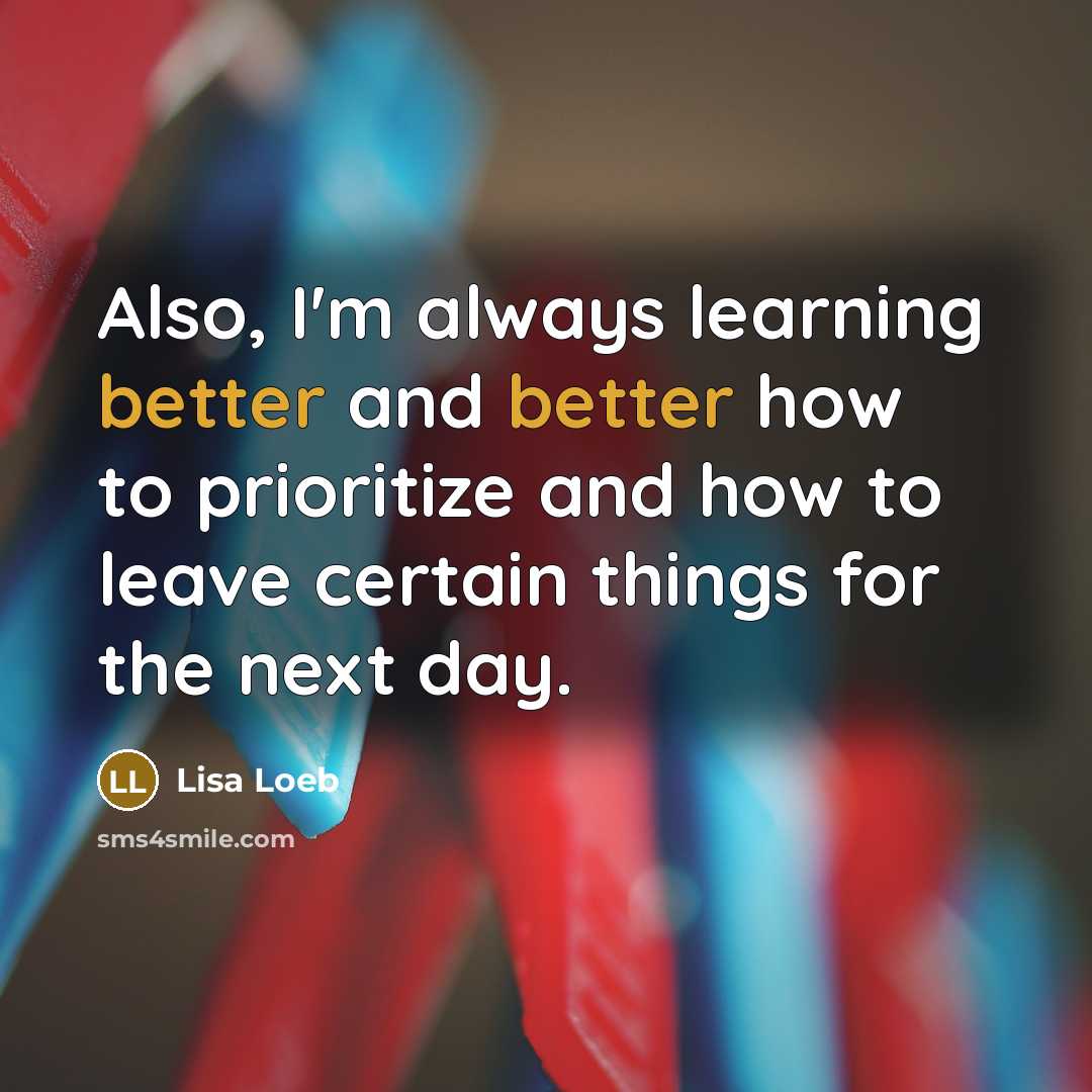 “Also, I'm always learning better and better how to prioritize and how to leave certain things for the next day.” quote by Lisa Loeb