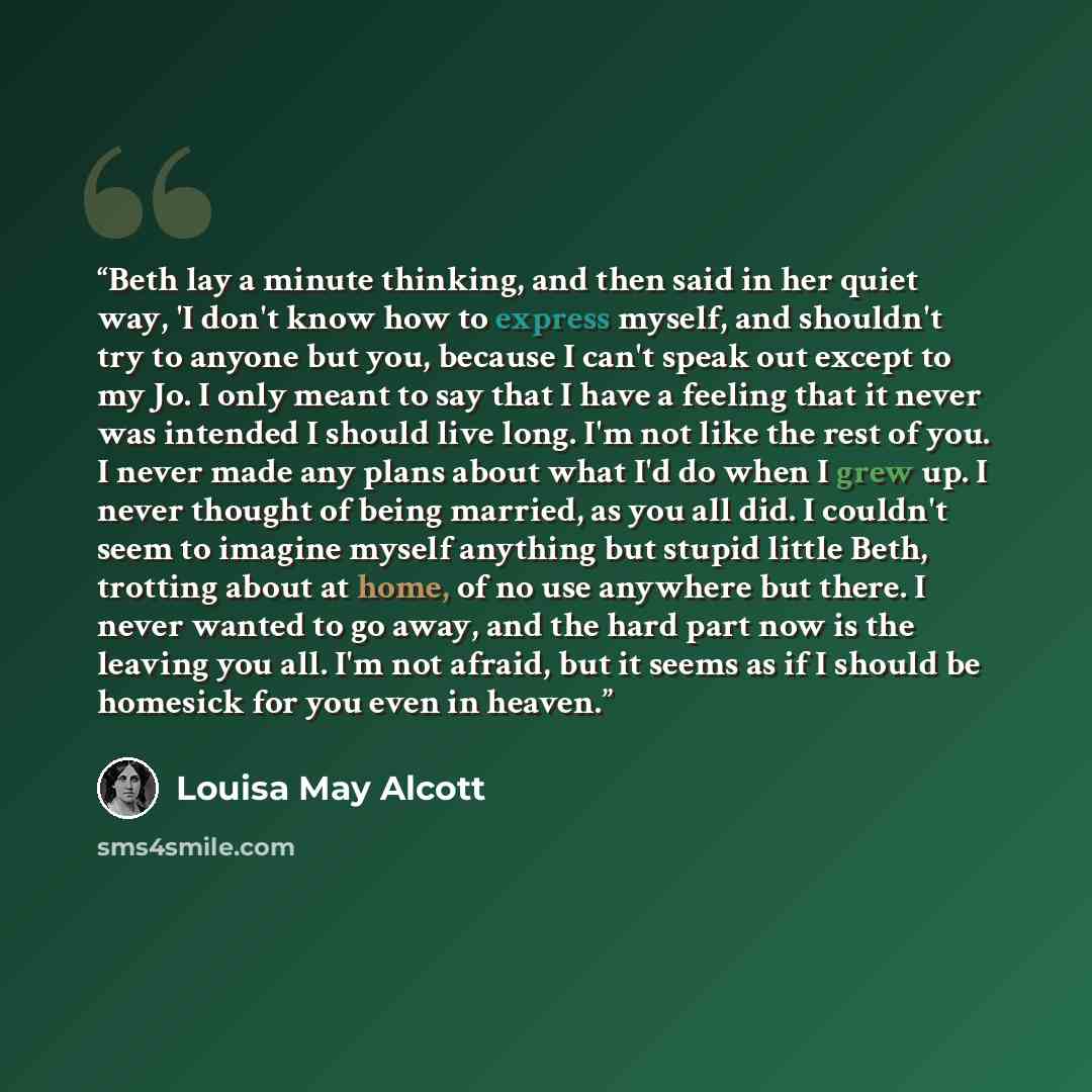 “Beth lay a minute thinking, and then said in her quiet way, 'I don't know how to express myself, and shouldn't try to anyone but you, because I can't speak out except to my Jo. I only meant to say that I have a feeling that it never was intended I should live long. I'm not like the rest of you. I…” quote by Louisa May Alcott