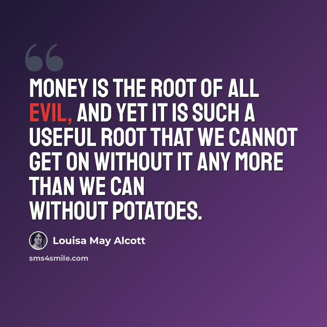“Money is the root of all evil, and yet it is such a useful root that we cannot get on without it any more than we can without potatoes.” quote by Louisa May Alcott