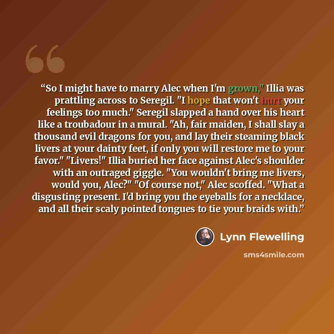 “So I might have to marry Alec when I'm grown," Illia was prattling across to Seregil. "I hope that won't hurt your feelings too much." Seregil slapped a hand over his heart like a troubadour in a mural. "Ah, fair maiden, I shall slay a thousand evil dragons for you, and lay their steaming black…” quote by Lynn Flewelling