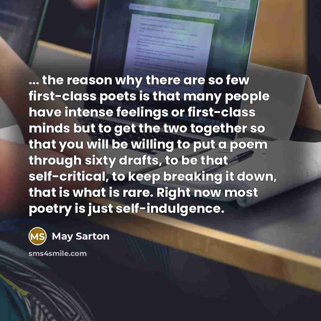 “... the reason why there are so few first-class poets is that many people have intense feelings or first-class minds but to get the two together so that you will be willing to put a poem through sixty drafts, to be that self-critical, to keep breaking it down, that is what is rare. Right now most…” quote by May Sarton