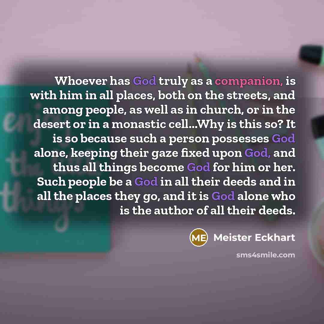 “Whoever has God truly as a companion, is with him in all places, both on the streets, and among people, as well as in church, or in the desert or in a monastic cell...Why is this so? It is so because such a person possesses God alone, keeping their gaze fixed upon God, and thus all things become…” quote by Meister Eckhart