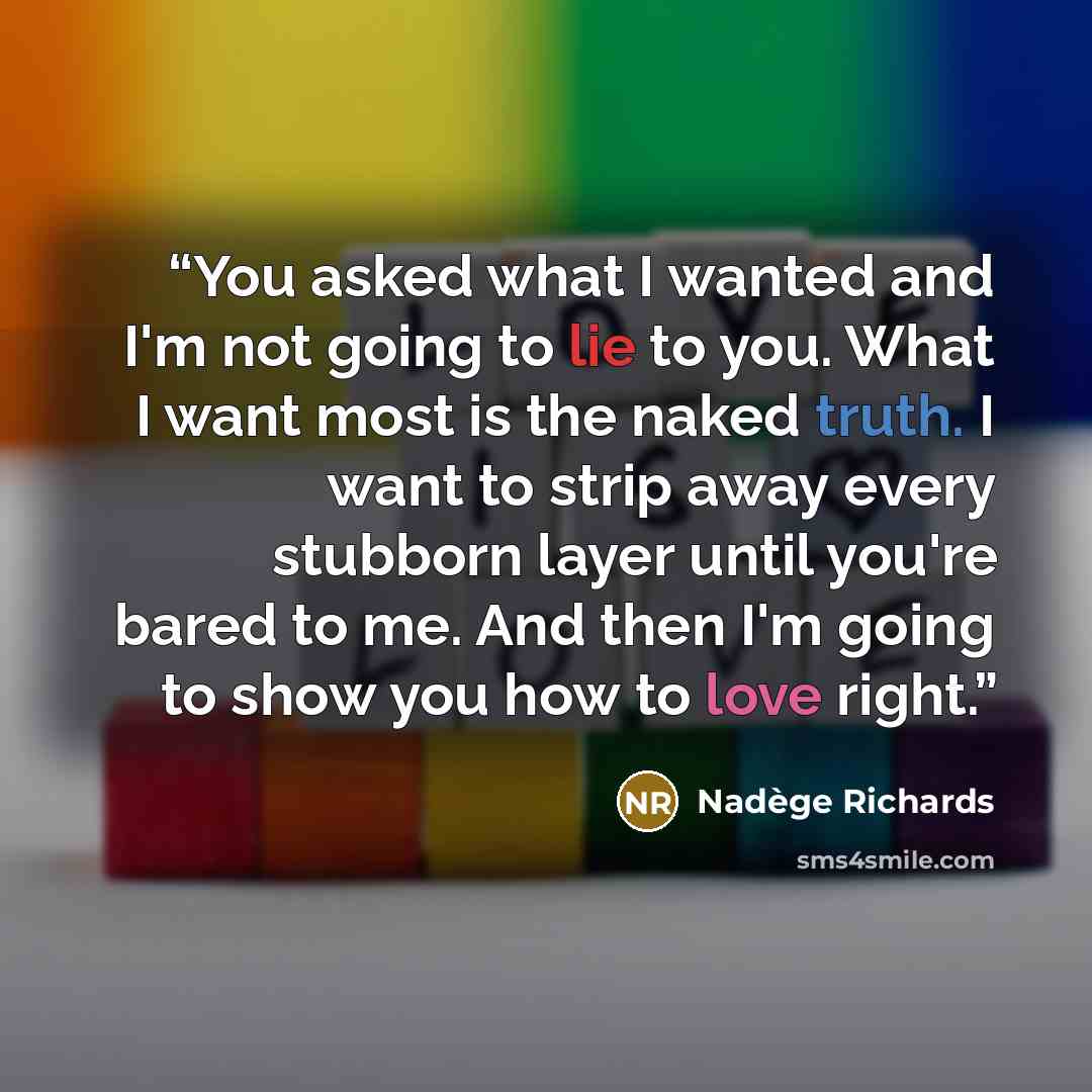 “You asked what I wanted and I'm not going to lie to you. What I want most is the naked truth. I want to strip away every stubborn layer until you're bared to me. And then I'm going to show you how to love right.” quote by Nadège Richards