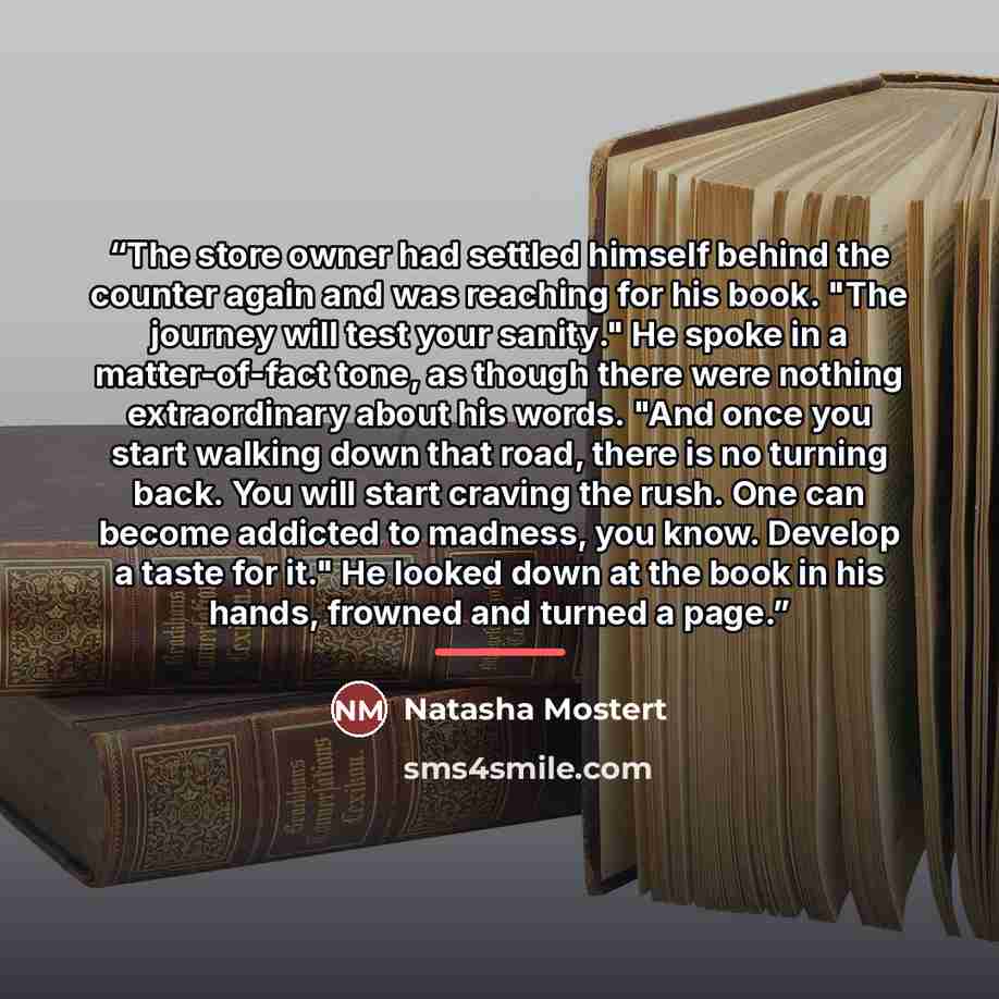 “The store owner had settled himself behind the counter again and was reaching for his book. "The journey will test your sanity." He spoke in a matter-of-fact tone, as though there were nothing extraordinary about his words. "And once you start walking down that road, there is no turning back. You…” quote by Natasha Mostert