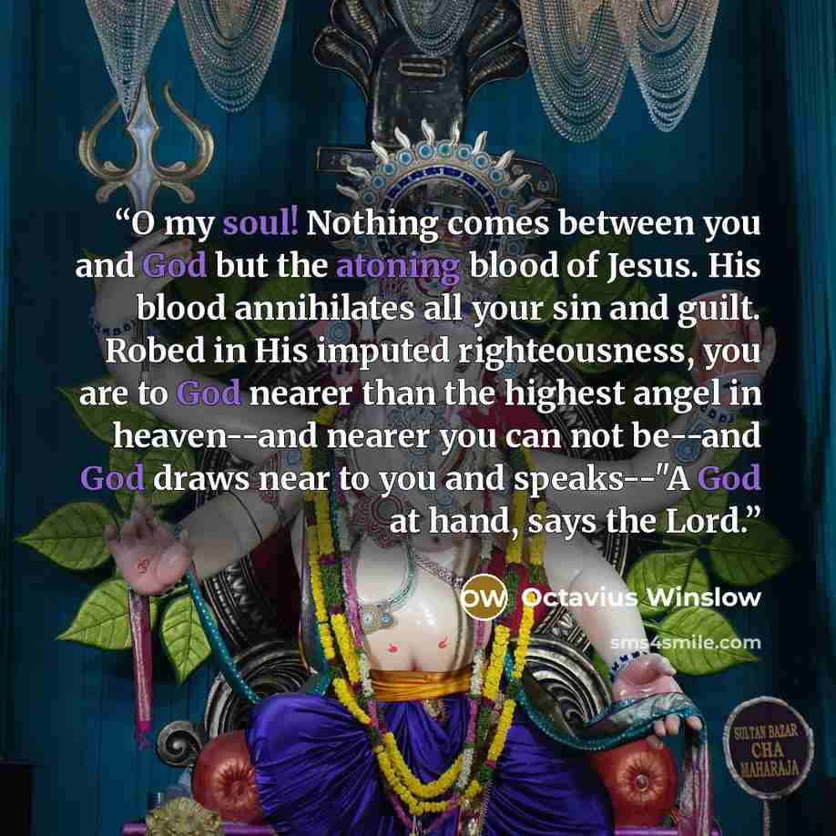 “O my soul! Nothing comes between you and God but the atoning blood of Jesus. His blood annihilates all your sin and guilt. Robed in His imputed righteousness, you are to God nearer than the highest angel in heaven--and nearer you can not be--and God draws near to you and speaks--"A God at hand…” quote by Octavius Winslow