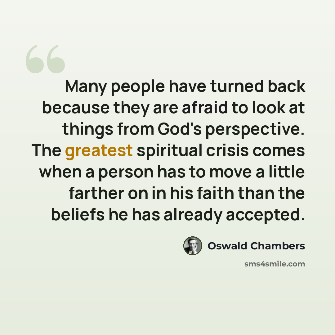 “Many people have turned back because they are afraid to look at things from God's perspective. The greatest spiritual crisis comes when a person has to move a little farther on in his faith than the beliefs he has already accepted.” quote by Oswald Chambers