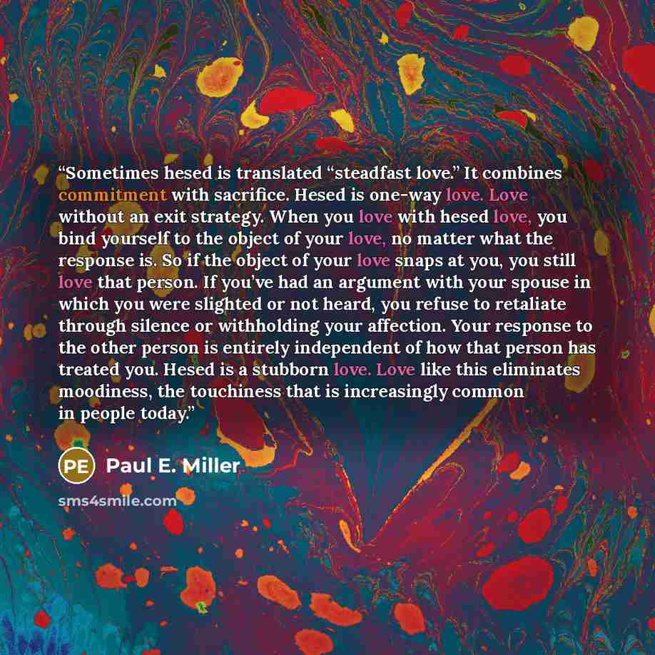 “Sometimes hesed is translated “steadfast love.” It combines commitment with sacrifice. Hesed is one-way love. Love without an exit strategy. When you love with hesed love, you bind yourself to the object of your love, no matter what the response is. So if the object of your love snaps at you, you…” quote by Paul E. Miller