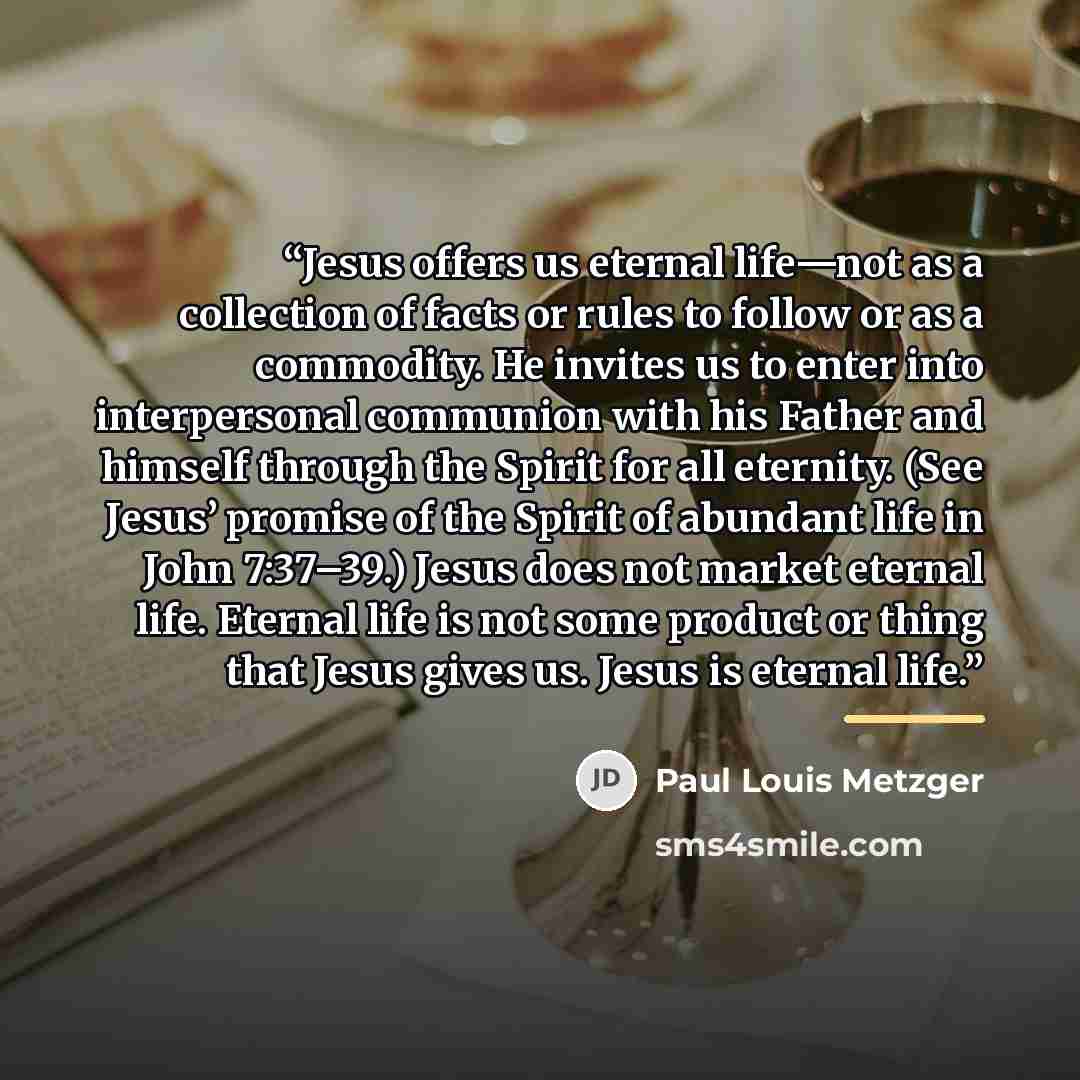“Jesus offers us eternal life—not as a collection of facts or rules to follow or as a commodity. He invites us to enter into interpersonal communion with his Father and himself through the Spirit for all eternity. (See Jesus’ promise of the Spirit of abundant life in John 7:37–39.) Jesus does not…” quote by Paul Louis Metzger