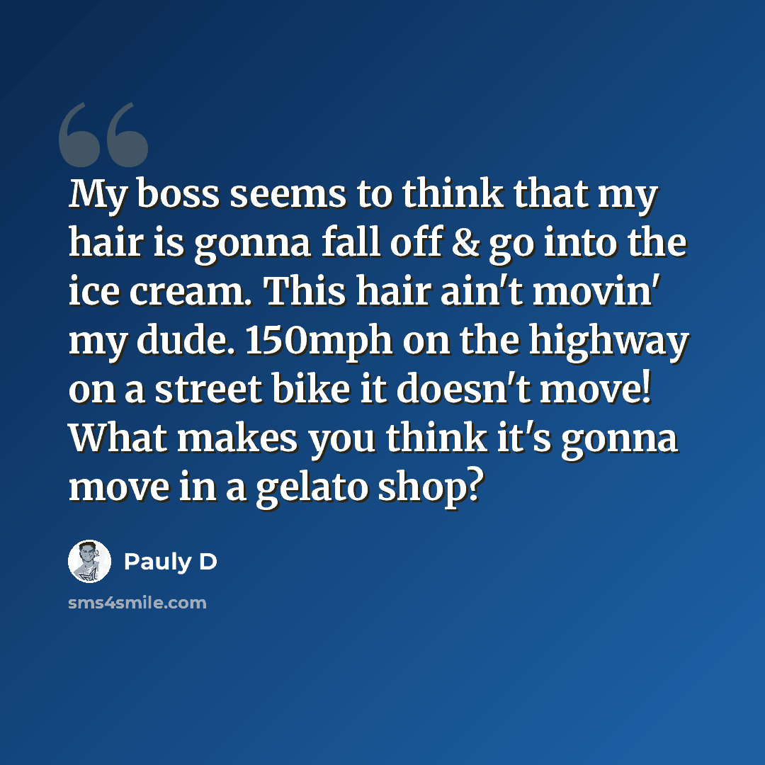 “My boss seems to think that my hair is gonna fall off & go into the ice cream. This hair ain't movin' my dude. 150mph on the highway on a street bike it doesn't move! What makes you think it's gonna move in a gelato shop?” quote by Pauly D