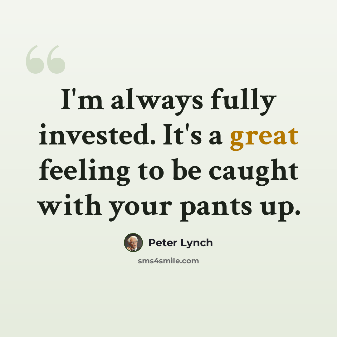 “I'm always fully invested. It's a great feeling to be caught with your pants up.” quote by Peter Lynch