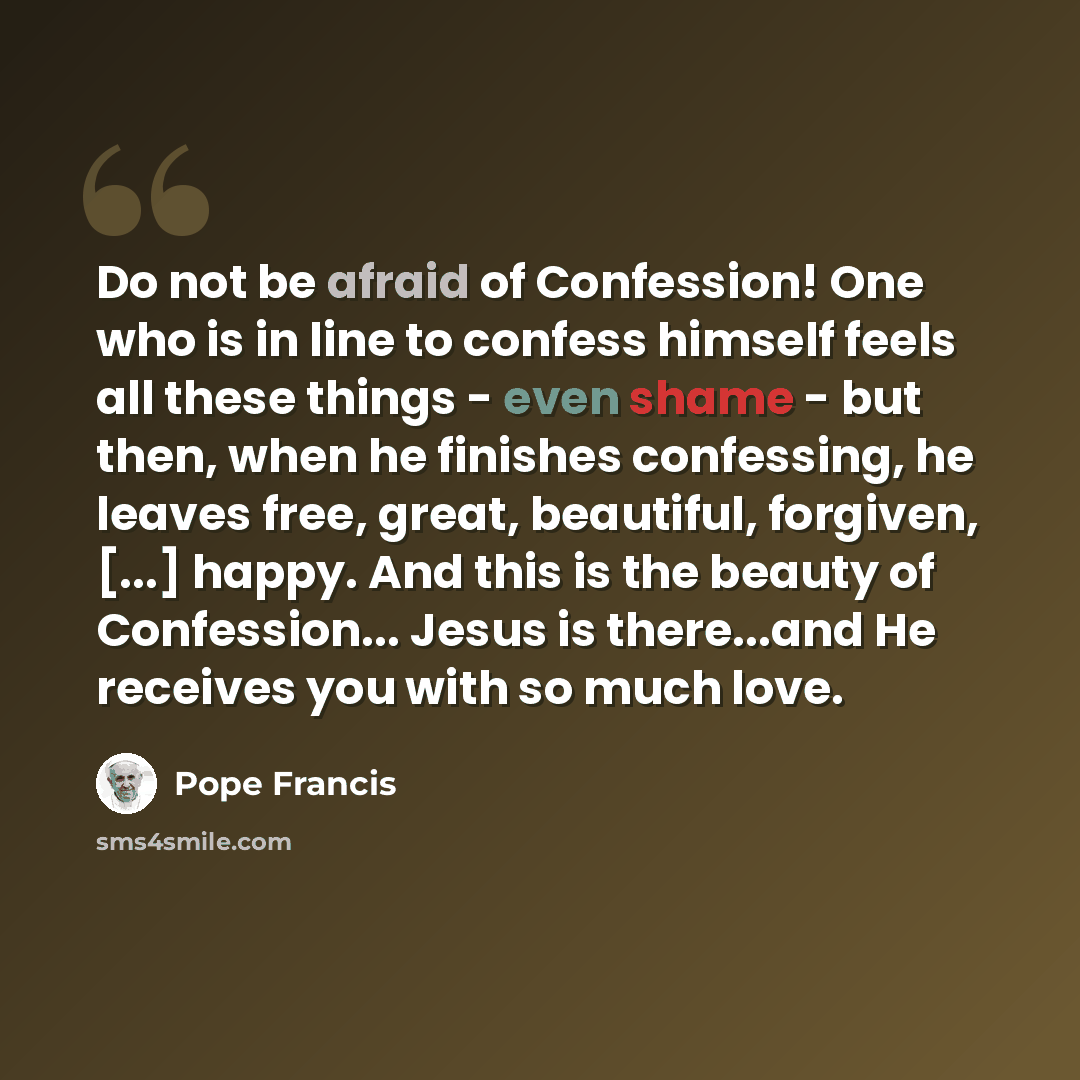 “Do not be afraid of Confession! One who is in line to confess himself feels all these things - even shame - but then, when he finishes confessing, he leaves free, great, beautiful, forgiven, [...] happy. And this is the beauty of Confession... Jesus is there...and He receives you with so much love.” quote by Pope Francis