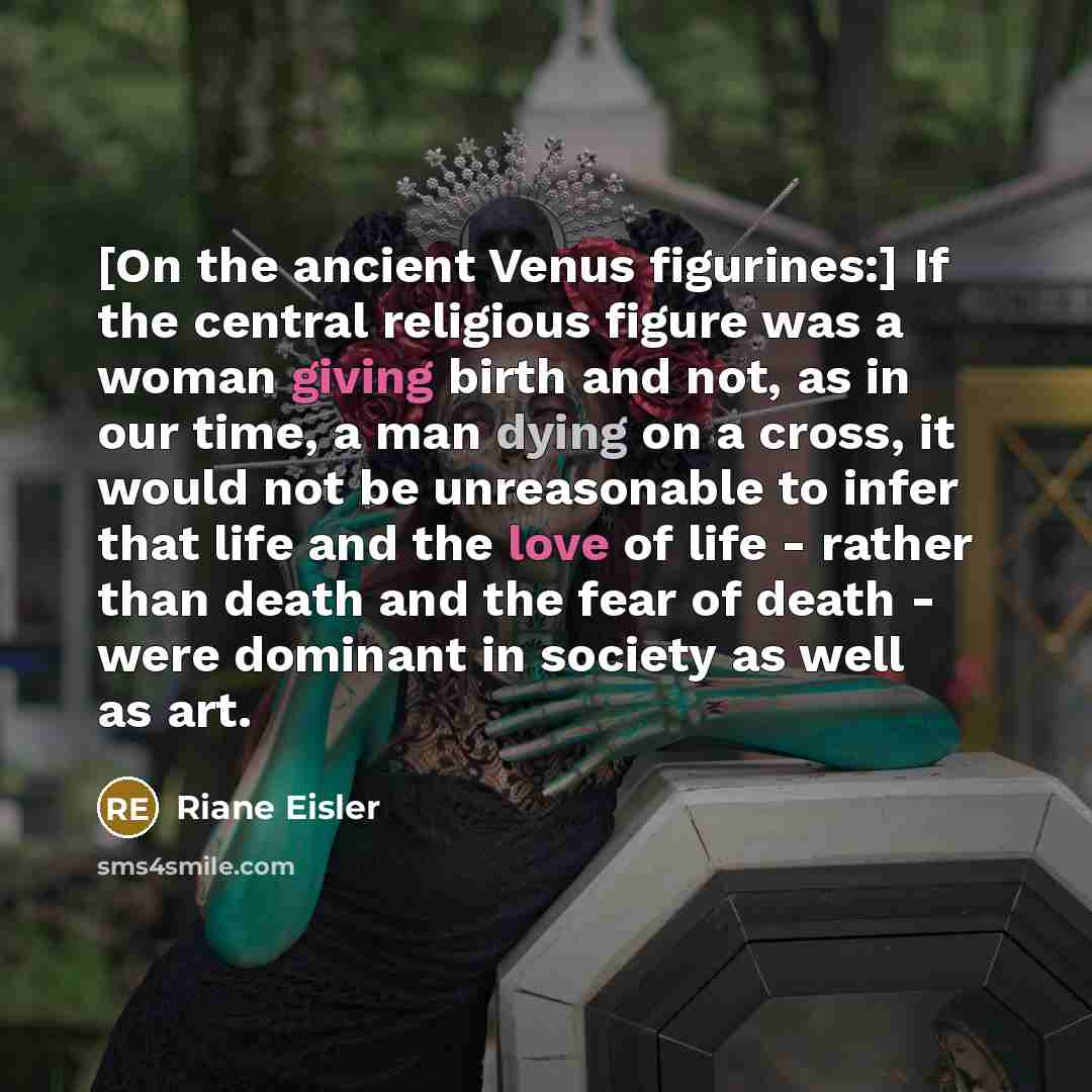 “[On the ancient Venus figurines:] If the central religious figure was a woman giving birth and not, as in our time, a man dying on a cross, it would not be unreasonable to infer that life and the love of life - rather than death and the fear of death - were dominant in society as well as art.” quote by Riane Eisler