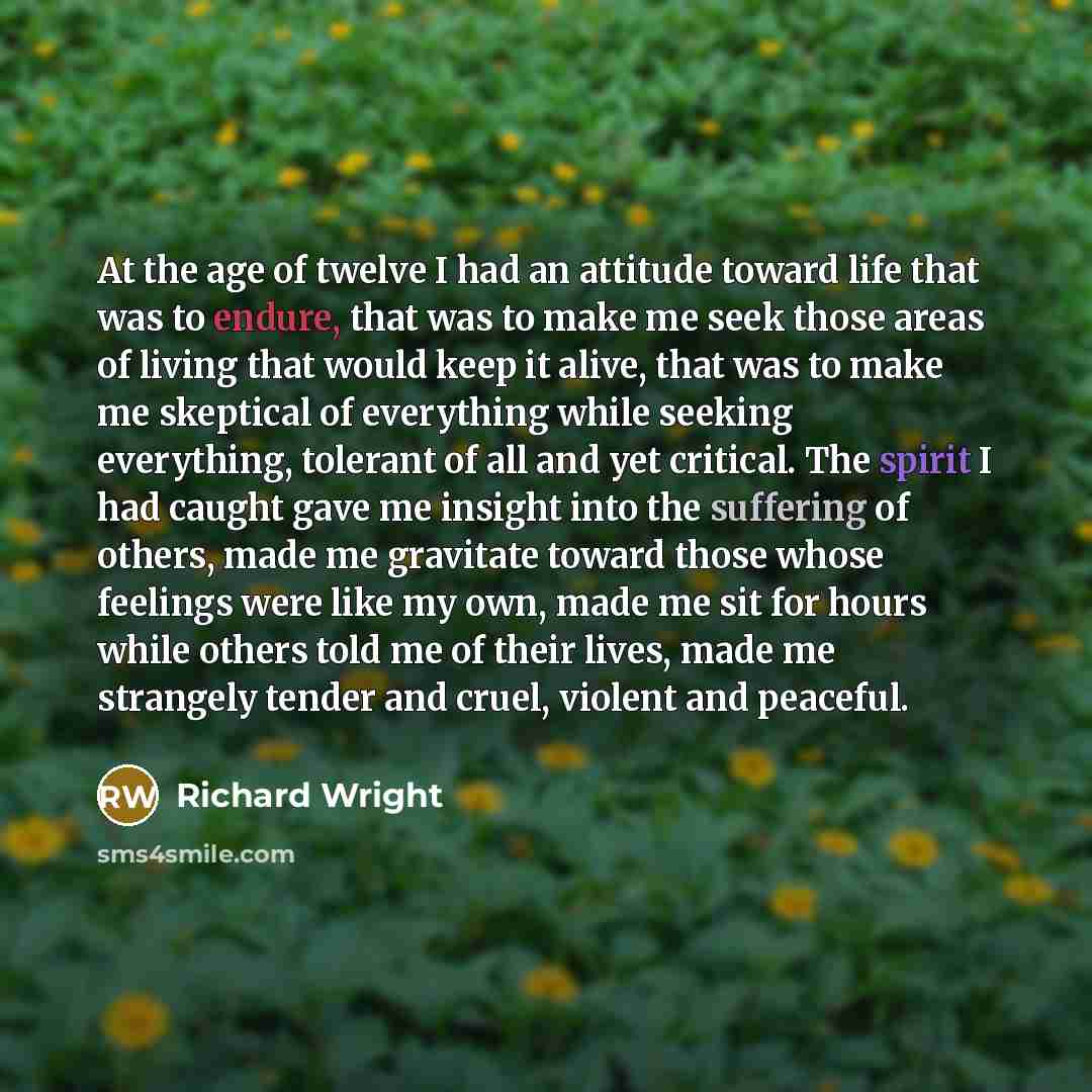 “At the age of twelve I had an attitude toward life that was to endure, that was to make me seek those areas of living that would keep it alive, that was to make me skeptical of everything while seeking everything, tolerant of all and yet critical. The spirit I had caught gave me insight into the…” quote by Richard Wright