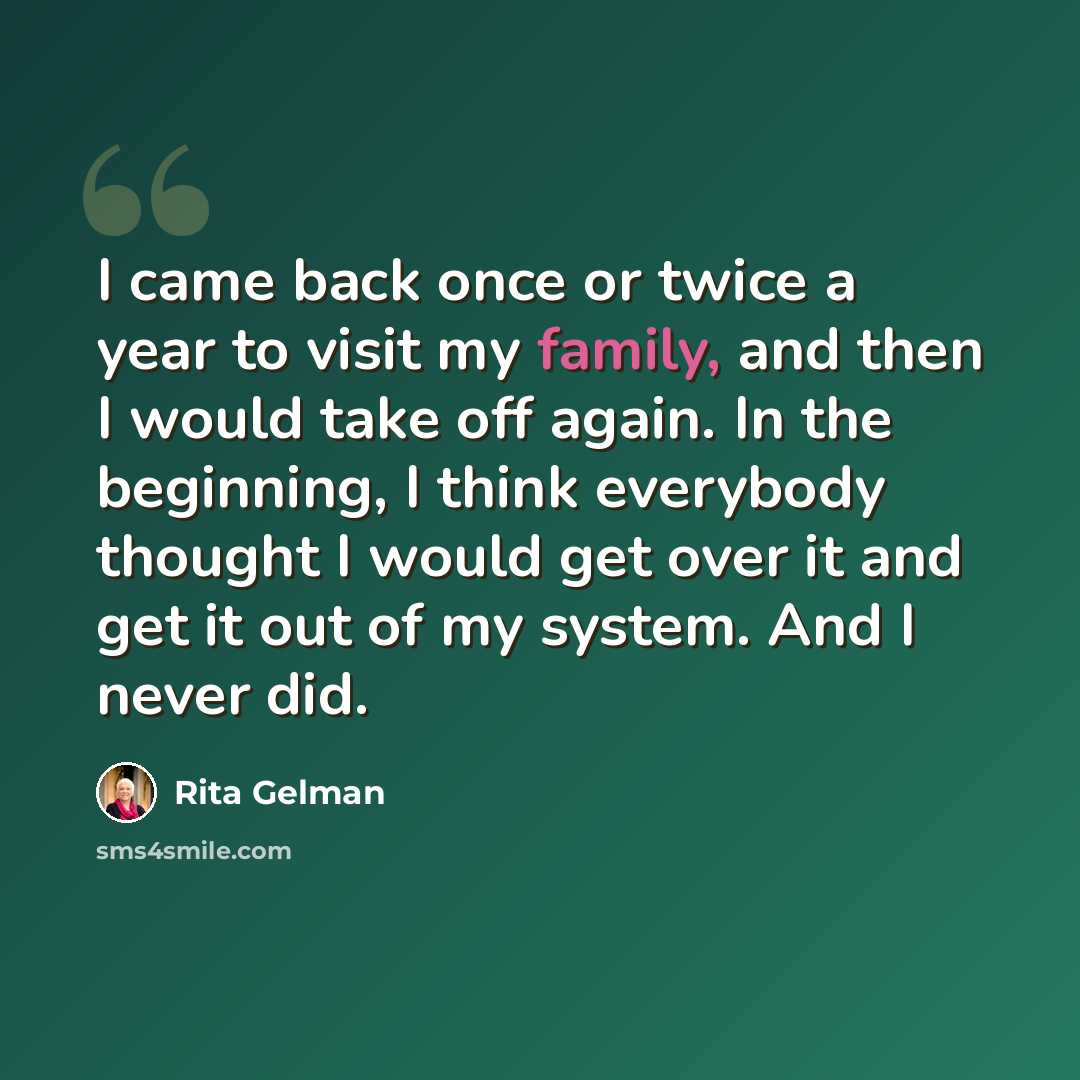 “I came back once or twice a year to visit my family, and then I would take off again. In the beginning, I think everybody thought I would get over it and get it out of my system. And I never did.” quote by Rita Gelman