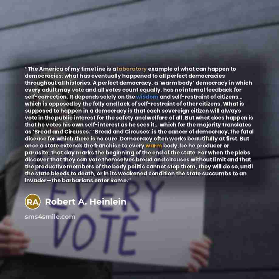 “The America of my time line is a laboratory example of what can happen to democracies, what has eventually happened to all perfect democracies throughout all histories. A perfect democracy, a ‘warm body’ democracy in which every adult may vote and all votes count equally, has no internal feedback…” quote by Robert A. Heinlein