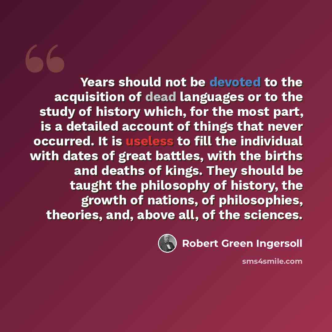 “Years should not be devoted to the acquisition of dead languages or to the study of history which, for the most part, is a detailed account of things that never occurred. It is useless to fill the individual with dates of great battles, with the births and deaths of kings. They should be taught…” quote by Robert Green Ingersoll
