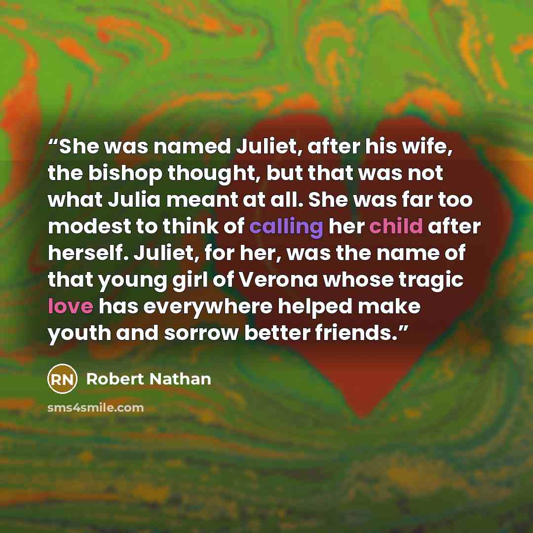 “She was named Juliet, after his wife, the bishop thought, but that was not what Julia meant at all. She was far too modest to think of calling her child after herself. Juliet, for her, was the name of that young girl of Verona whose tragic love has everywhere helped make youth and sorrow better…” quote by Robert Nathan
