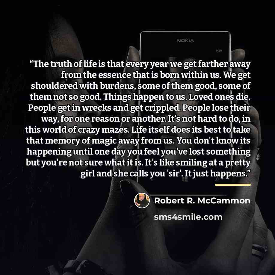 “The truth of life is that every year we get farther away from the essence that is born within us. We get shouldered with burdens, some of them good, some of them not so good. Things happen to us. Loved ones die. People get in wrecks and get crippled. People lose their way, for one reason or…” quote by Robert R. McCammon