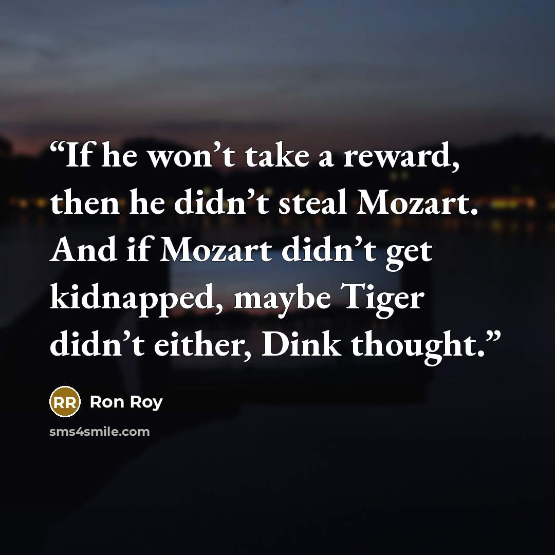 “If he won’t take a reward, then he didn’t steal Mozart. And if Mozart didn’t get kidnapped, maybe Tiger didn’t either, Dink thought.” quote by Ron Roy