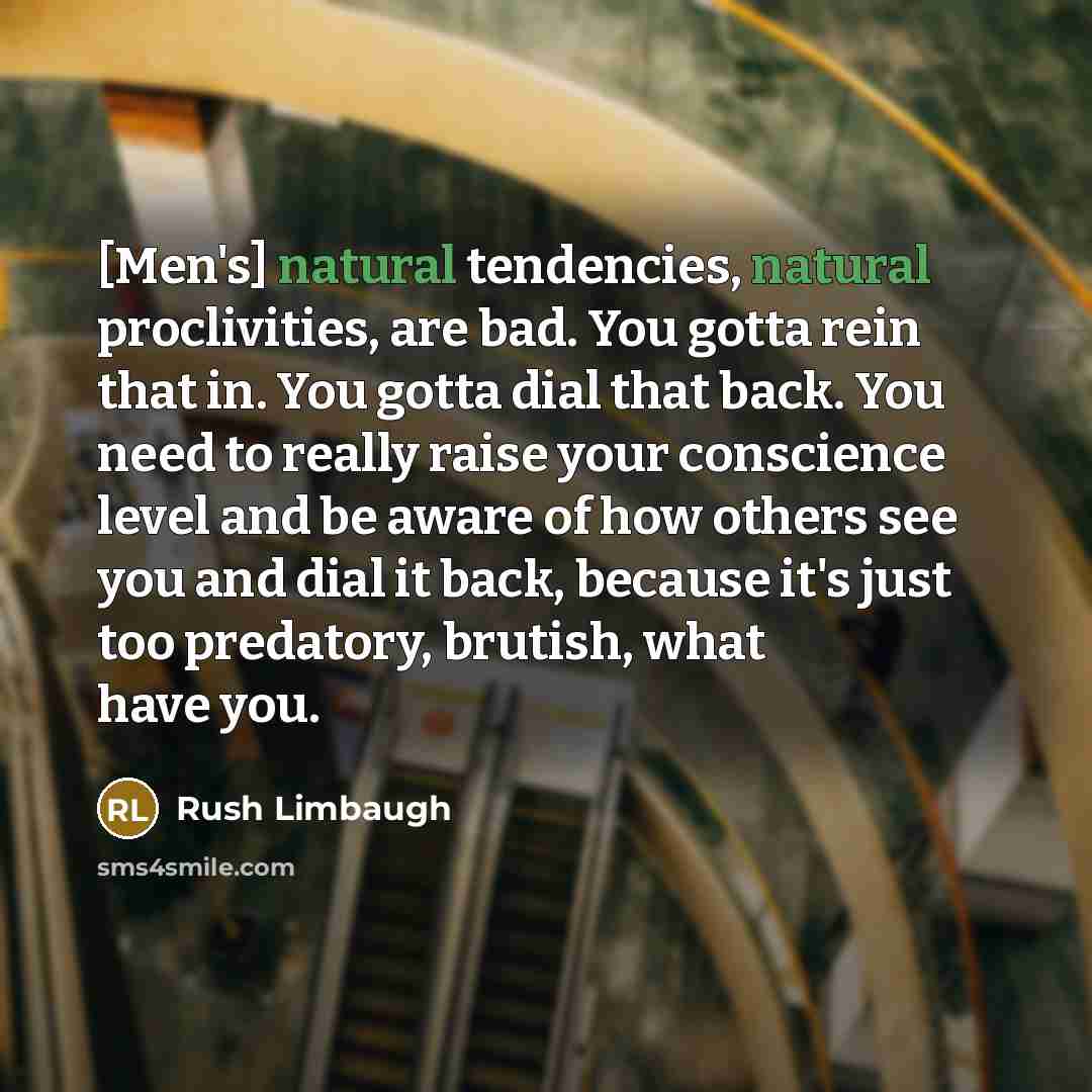 “[Men's] natural tendencies, natural proclivities, are bad. You gotta rein that in. You gotta dial that back. You need to really raise your conscience level and be aware of how others see you and dial it back, because it's just too predatory, brutish, what have you.” quote by Rush Limbaugh