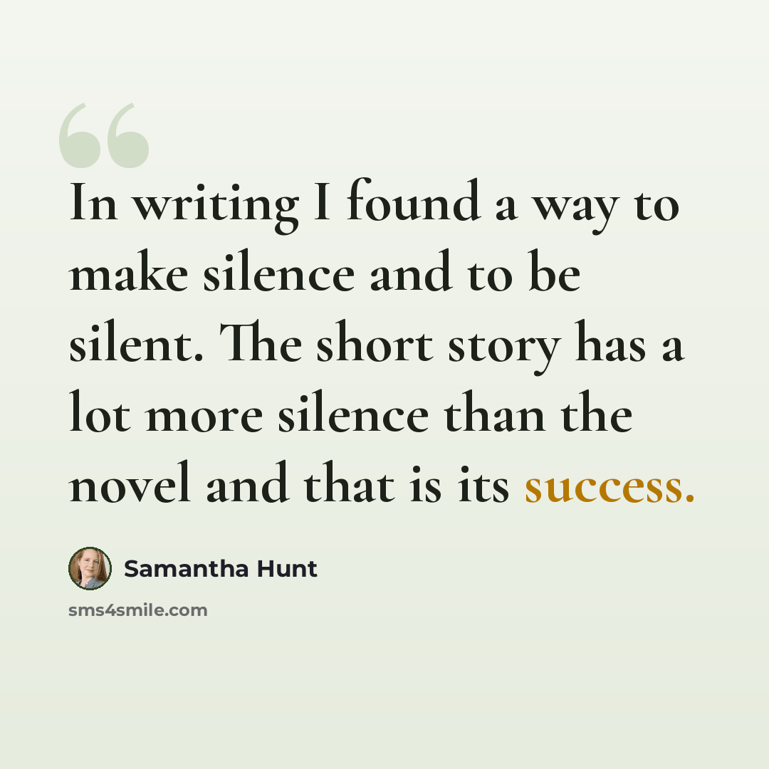 “In writing I found a way to make silence and to be silent. The short story has a lot more silence than the novel and that is its success.” quote by Samantha Hunt