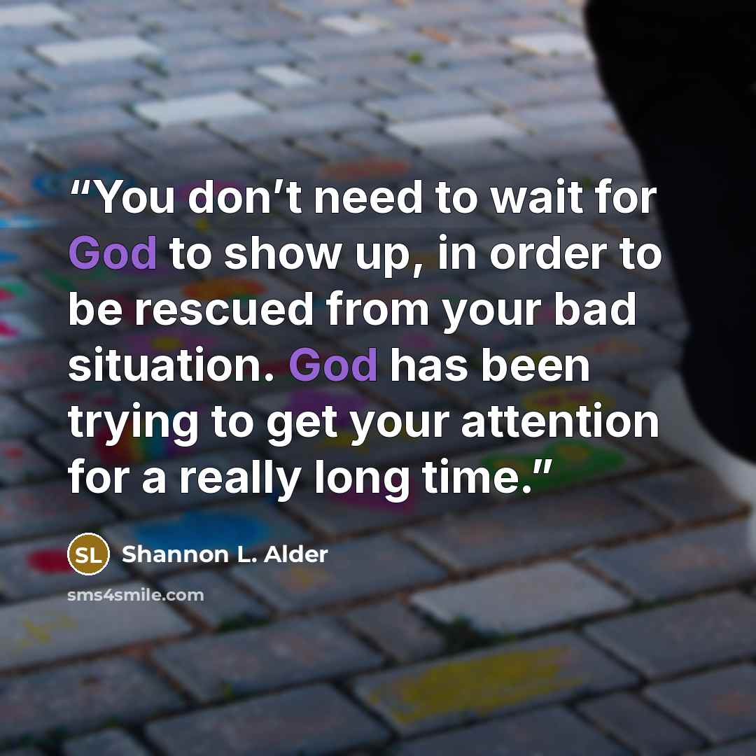 “You don’t need to wait for God to show up, in order to be rescued from your bad situation. God has been trying to get your attention for a really long time.” quote by Shannon L. Alder