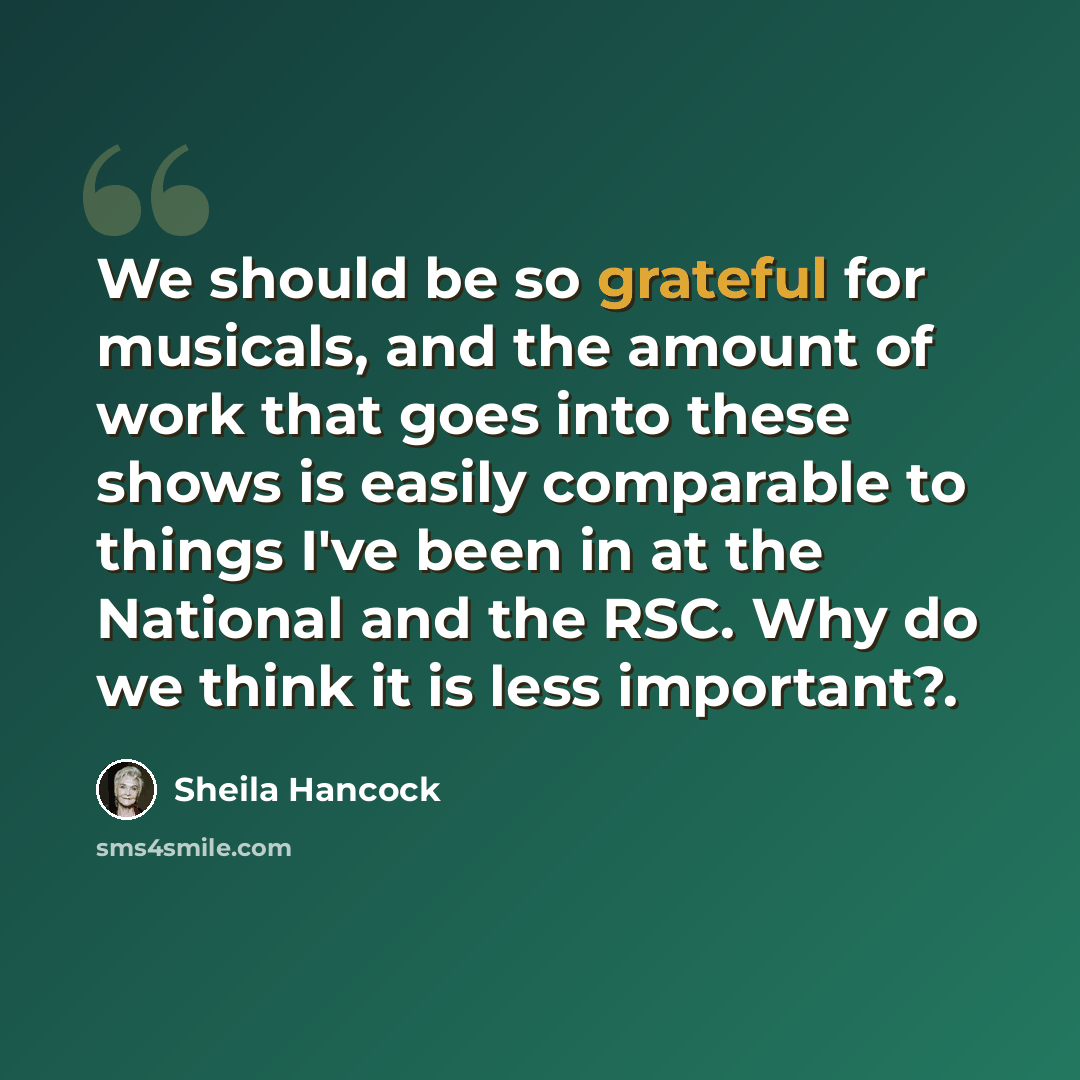 “We should be so grateful for musicals, and the amount of work that goes into these shows is easily comparable to things I've been in at the National and the RSC. Why do we think it is less important?.” quote by Sheila Hancock