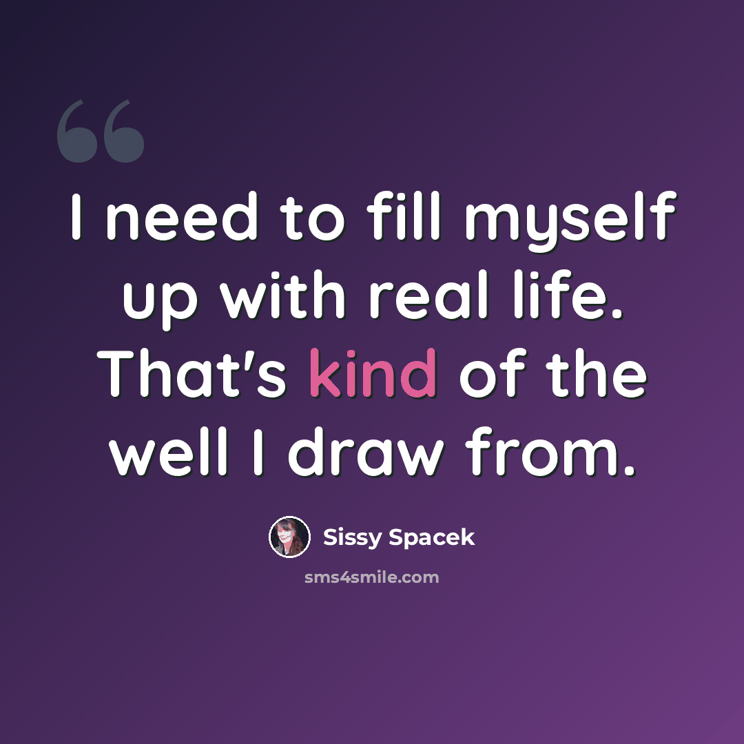 “I need to fill myself up with real life. That's kind of the well I draw from.” quote by Sissy Spacek