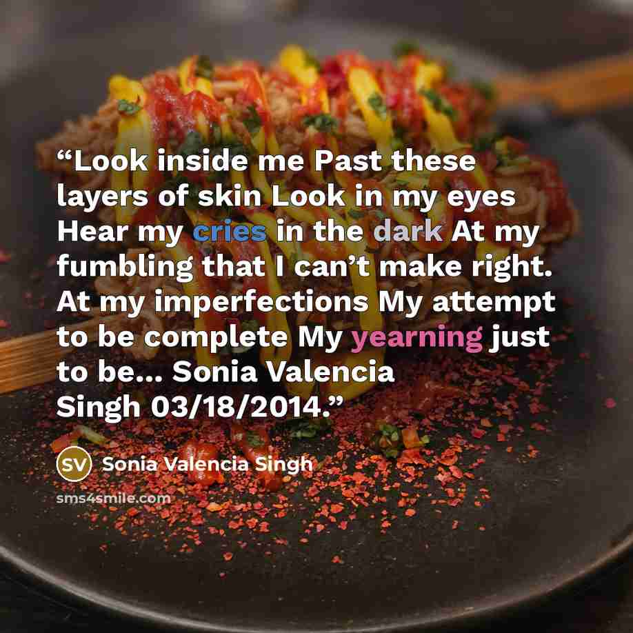 “Look inside me Past these layers of skin Look in my eyes Hear my cries in the dark At my fumbling that I can’t make right. At my imperfections My attempt to be complete My yearning just to be… Sonia Valencia Singh 03/18/2014.” quote by Sonia Valencia Singh