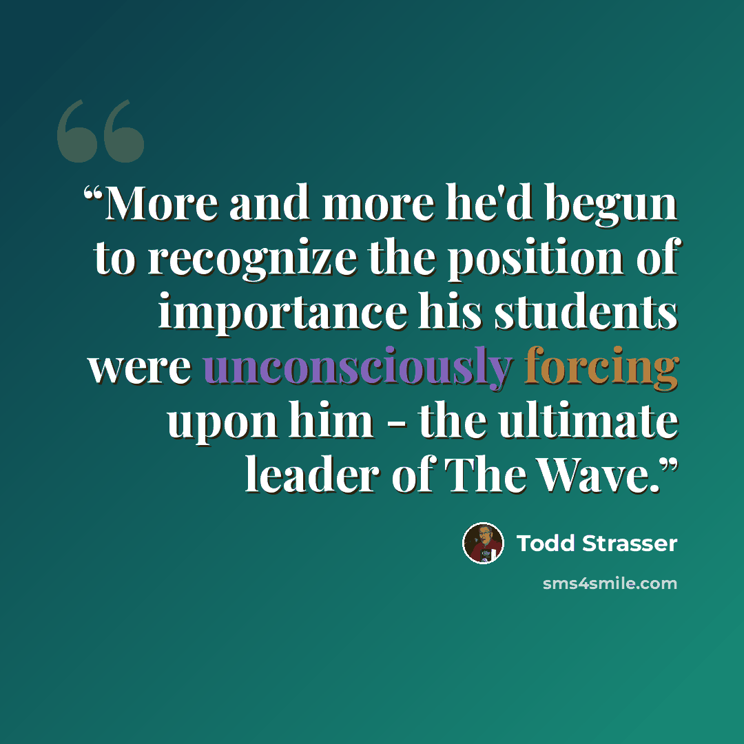 “More and more he'd begun to recognize the position of importance his students were unconsciously forcing upon him - the ultimate leader of The Wave.” quote by Todd Strasser