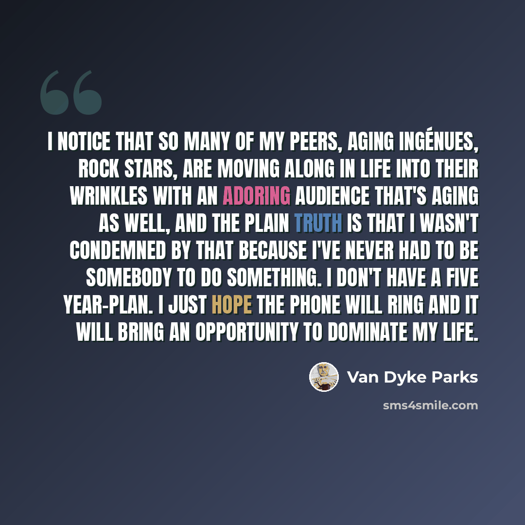“I notice that so many of my peers, aging ingénues, rock stars, are moving along in life into their wrinkles with an adoring audience that's aging as well, and the plain truth is that I wasn't condemned by that because I've never had to be somebody to do something. I don't have a five year-plan. I…” quote by Van Dyke Parks