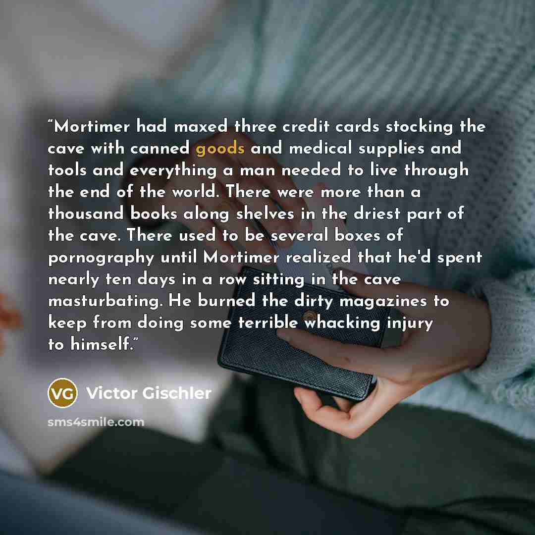 “Mortimer had maxed three credit cards stocking the cave with canned goods and medical supplies and tools and everything a man needed to live through the end of the world. There were more than a thousand books along shelves in the driest part of the cave. There used to be several boxes of…” quote by Victor Gischler