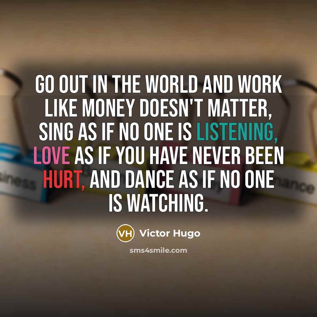 “Go out in the world and work like money doesn't matter, sing as if no one is listening, love as if you have never been hurt, and dance as if no one is watching.” quote by Victor Hugo