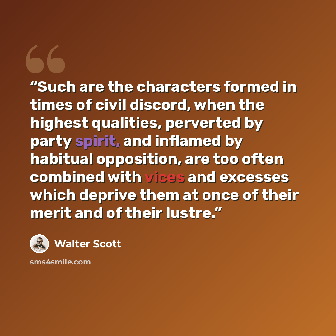 “Such are the characters formed in times of civil discord, when the highest qualities, perverted by party spirit, and inflamed by habitual opposition, are too often combined with vices and excesses which deprive them at once of their merit and of their lustre.” quote by Walter Scott