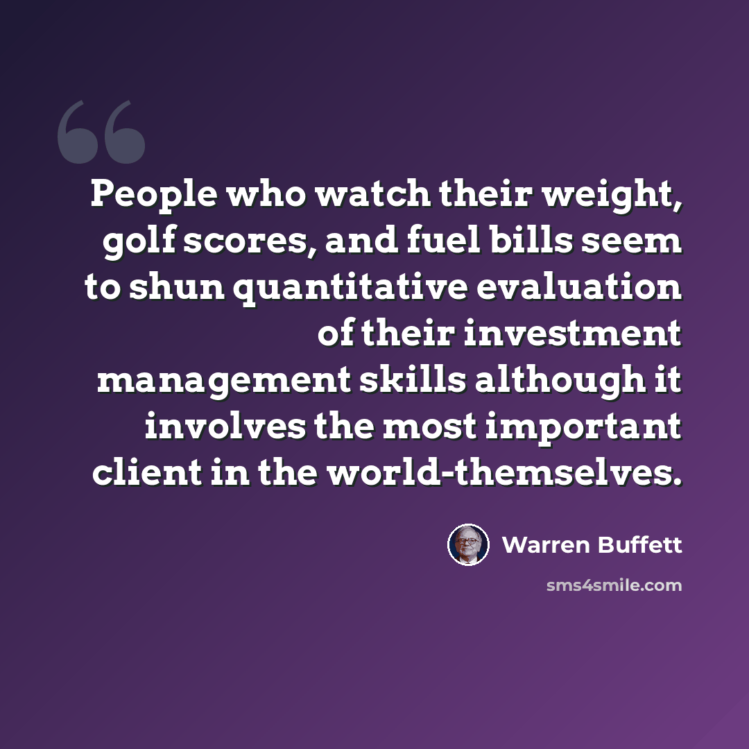 “People who watch their weight, golf scores, and fuel bills seem to shun quantitative evaluation of their investment management skills although it involves the most important client in the world-themselves.” quote by Warren Buffett