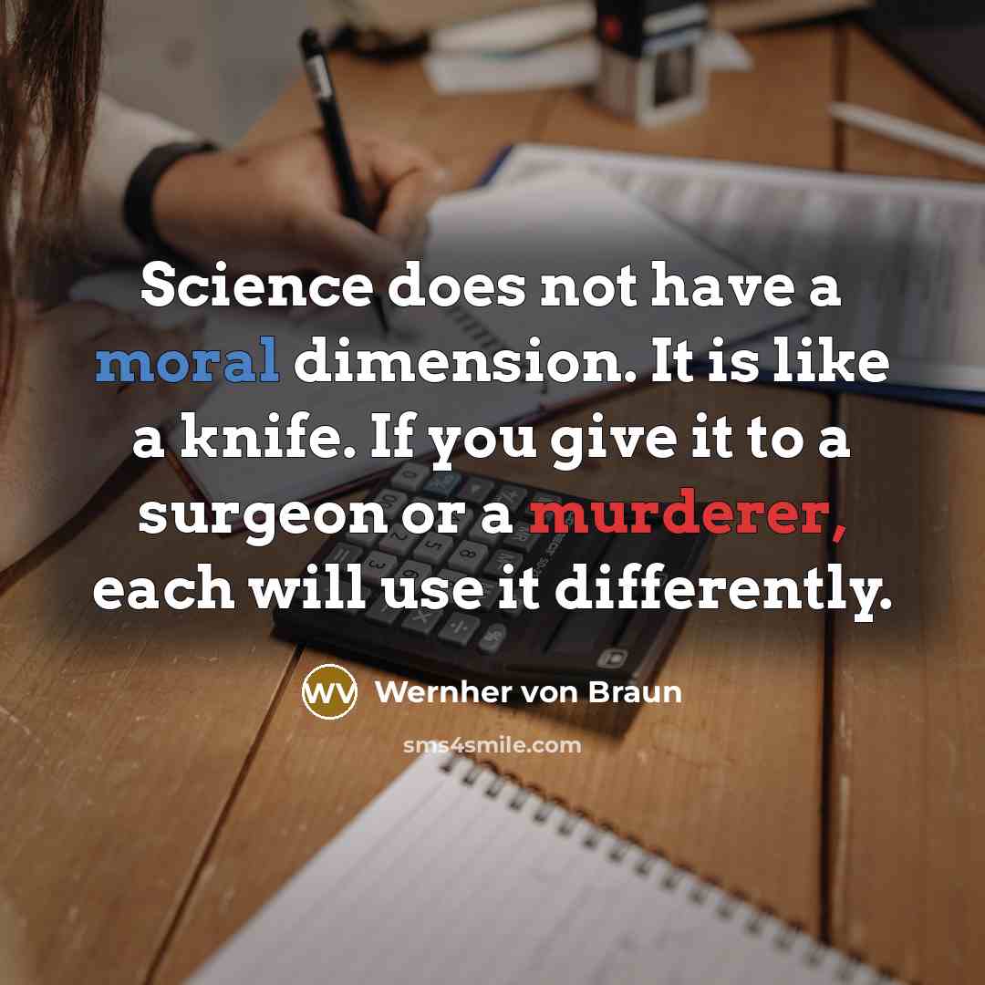 “Science does not have a moral dimension. It is like a knife. If you give it to a surgeon or a murderer, each will use it differently.” quote by Wernher von Braun