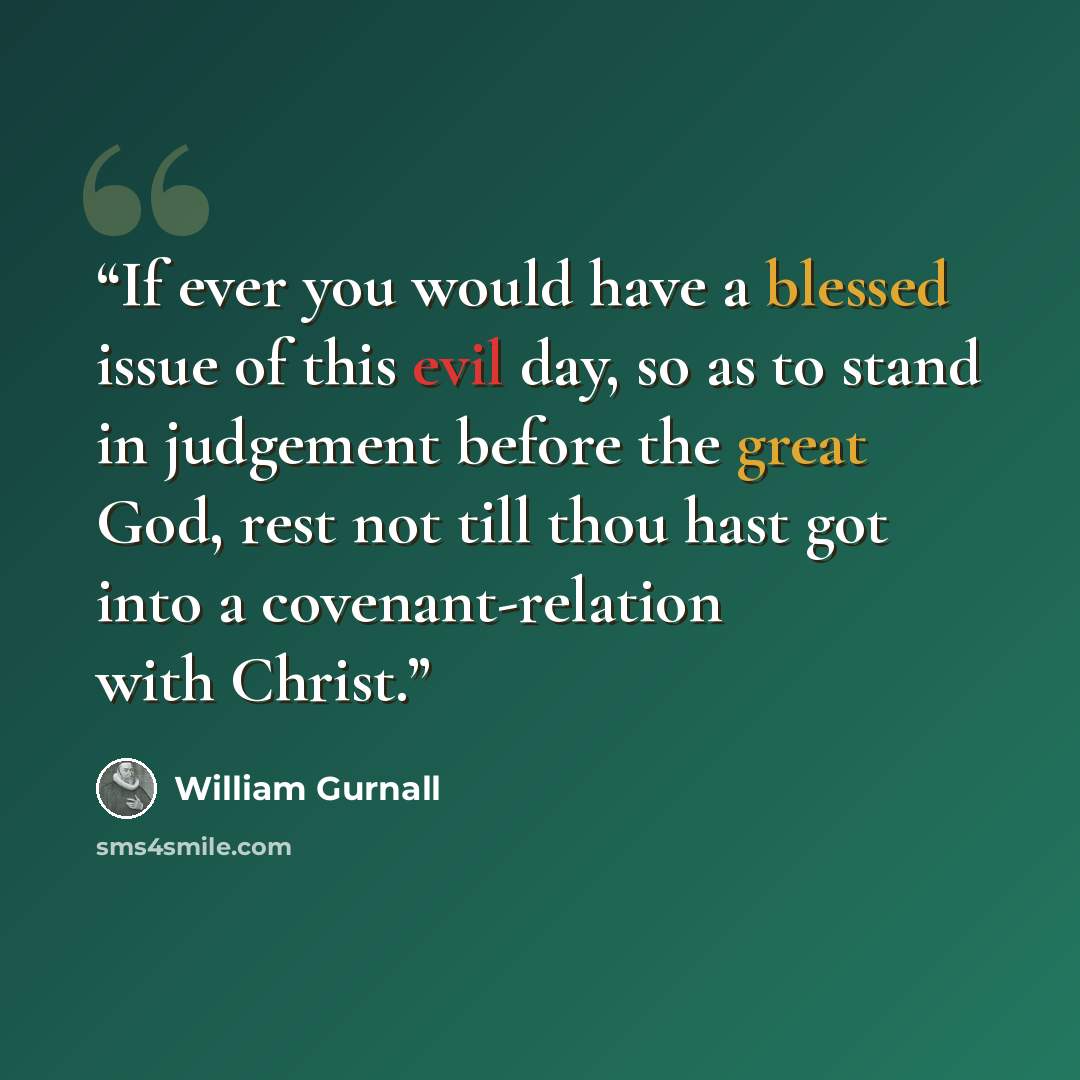 “If ever you would have a blessed issue of this evil day, so as to stand in judgement before the great God, rest not till thou hast got into a covenant-relation with Christ.” quote by William Gurnall