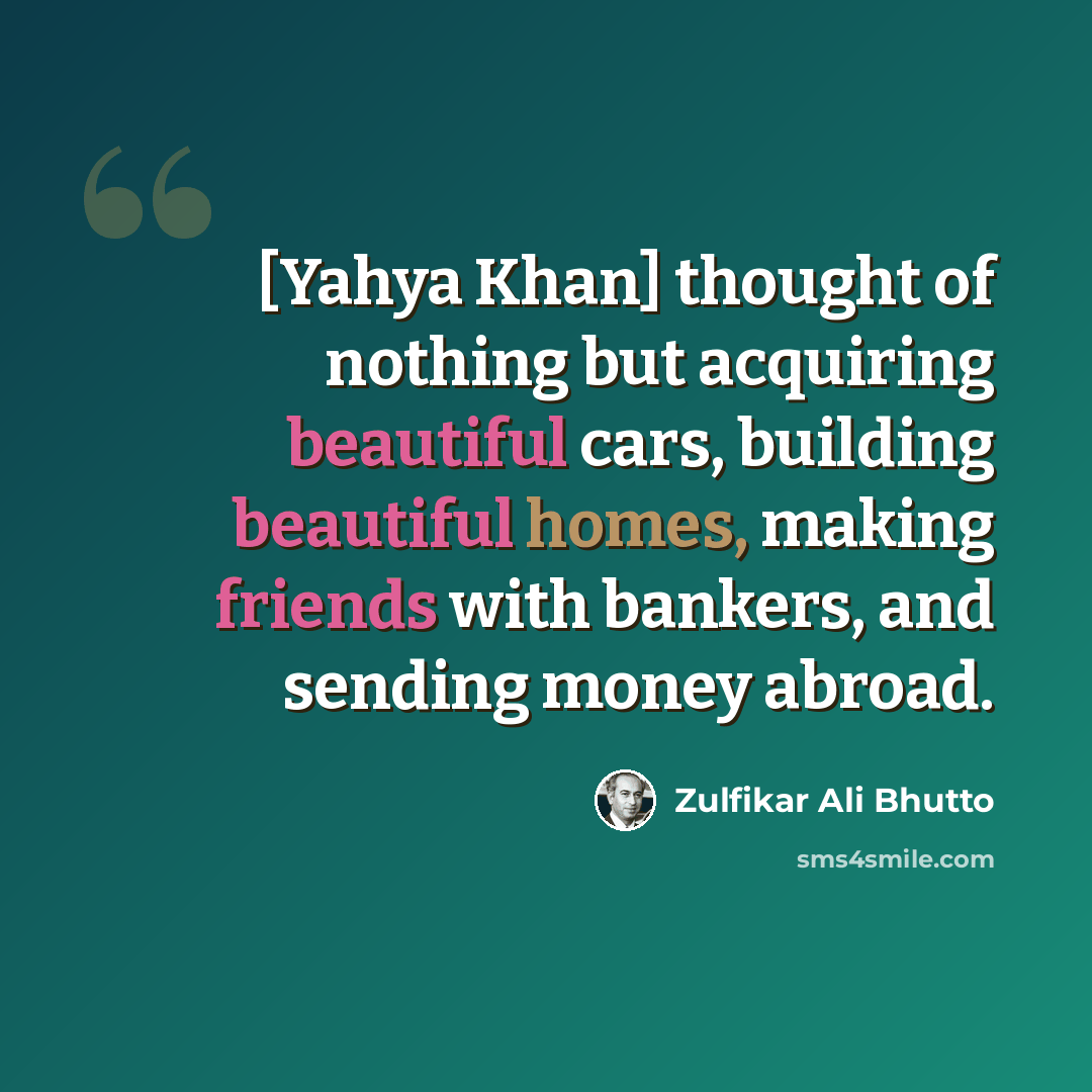 “[Yahya Khan] thought of nothing but acquiring beautiful cars, building beautiful homes, making friends with bankers, and sending money abroad.” quote by Zulfikar Ali Bhutto