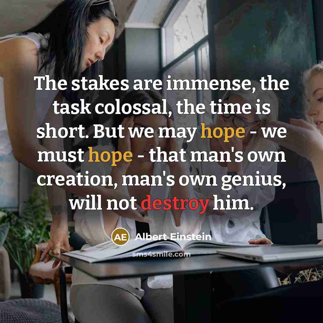 “The stakes are immense, the task colossal, the time is short. But we may hope - we must hope - that man's own creation, man's own genius, will not destroy him.” quote by Albert Einstein