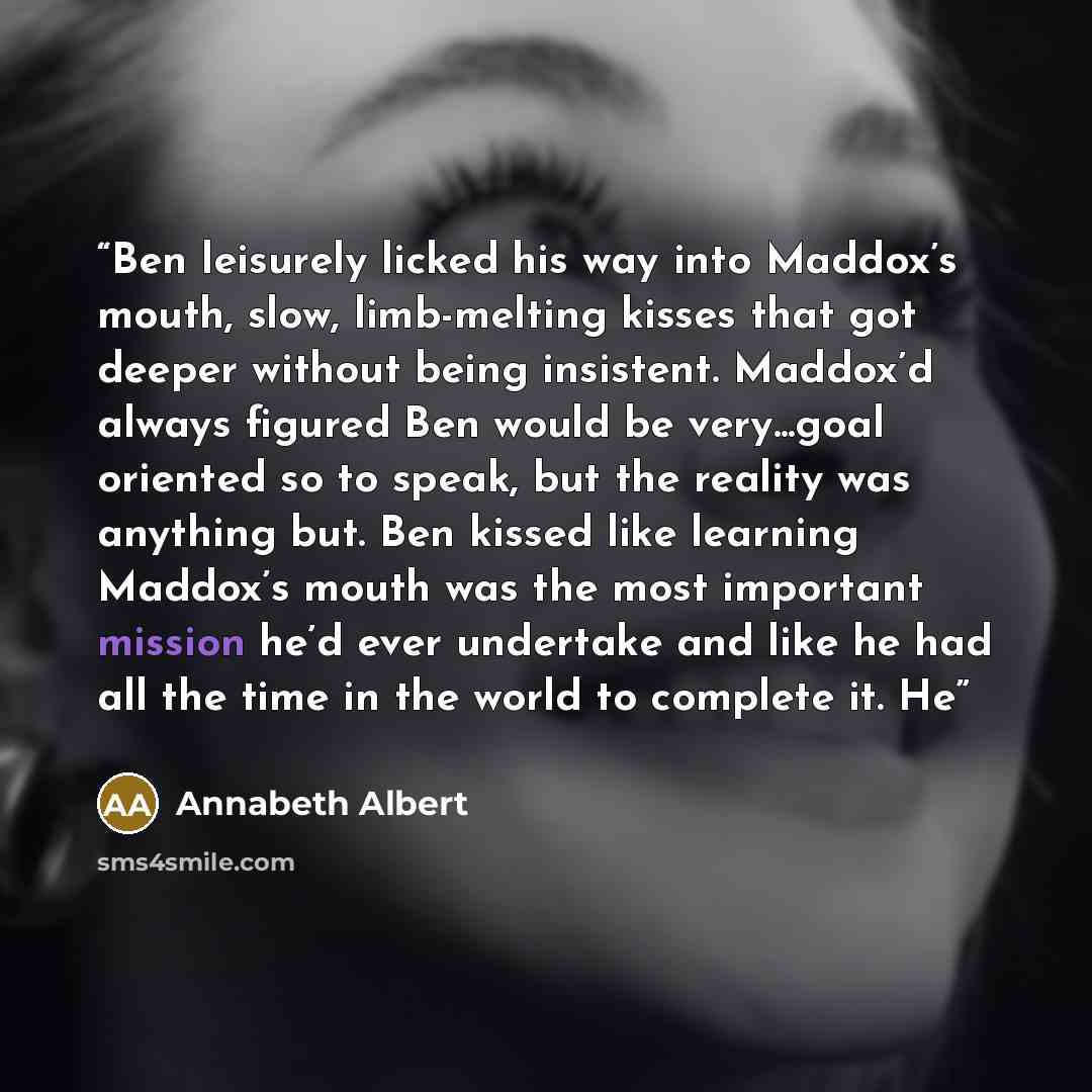 “Ben leisurely licked his way into Maddox’s mouth, slow, limb-melting kisses that got deeper without being insistent. Maddox’d always figured Ben would be very...goal oriented so to speak, but the reality was anything but. Ben kissed like learning Maddox’s mouth was the most important mission he’d…” quote by Annabeth Albert