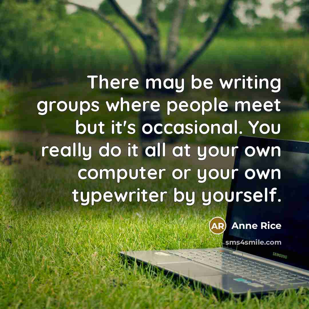 “There may be writing groups where people meet but it's occasional. You really do it all at your own computer or your own typewriter by yourself.” quote by Anne Rice