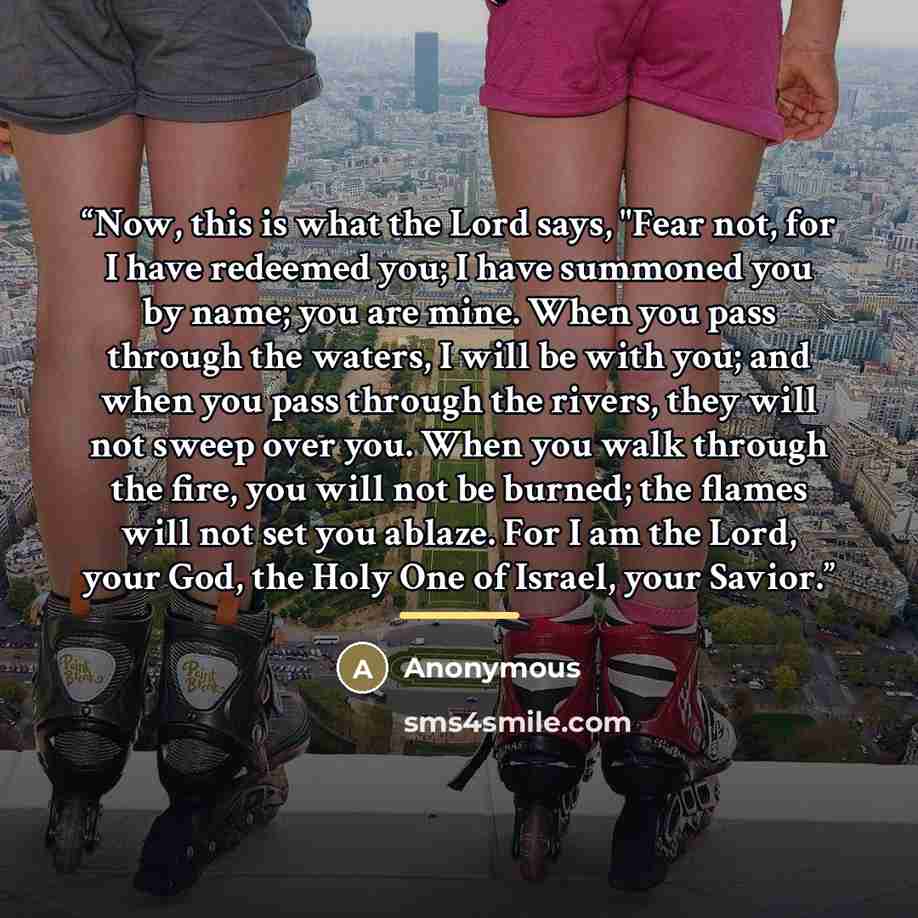“Now, this is what the Lord says, "Fear not, for I have redeemed you; I have summoned you by name; you are mine. When you pass through the waters, I will be with you; and when you pass through the rivers, they will not sweep over you. When you walk through the fire, you will not be burned; the…” quote by Anonymous
