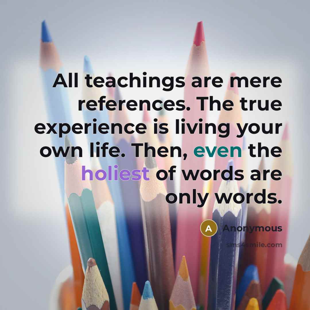 “All teachings are mere references. The true experience is living your own life. Then, even the holiest of words are only words.” quote by Anonymous
