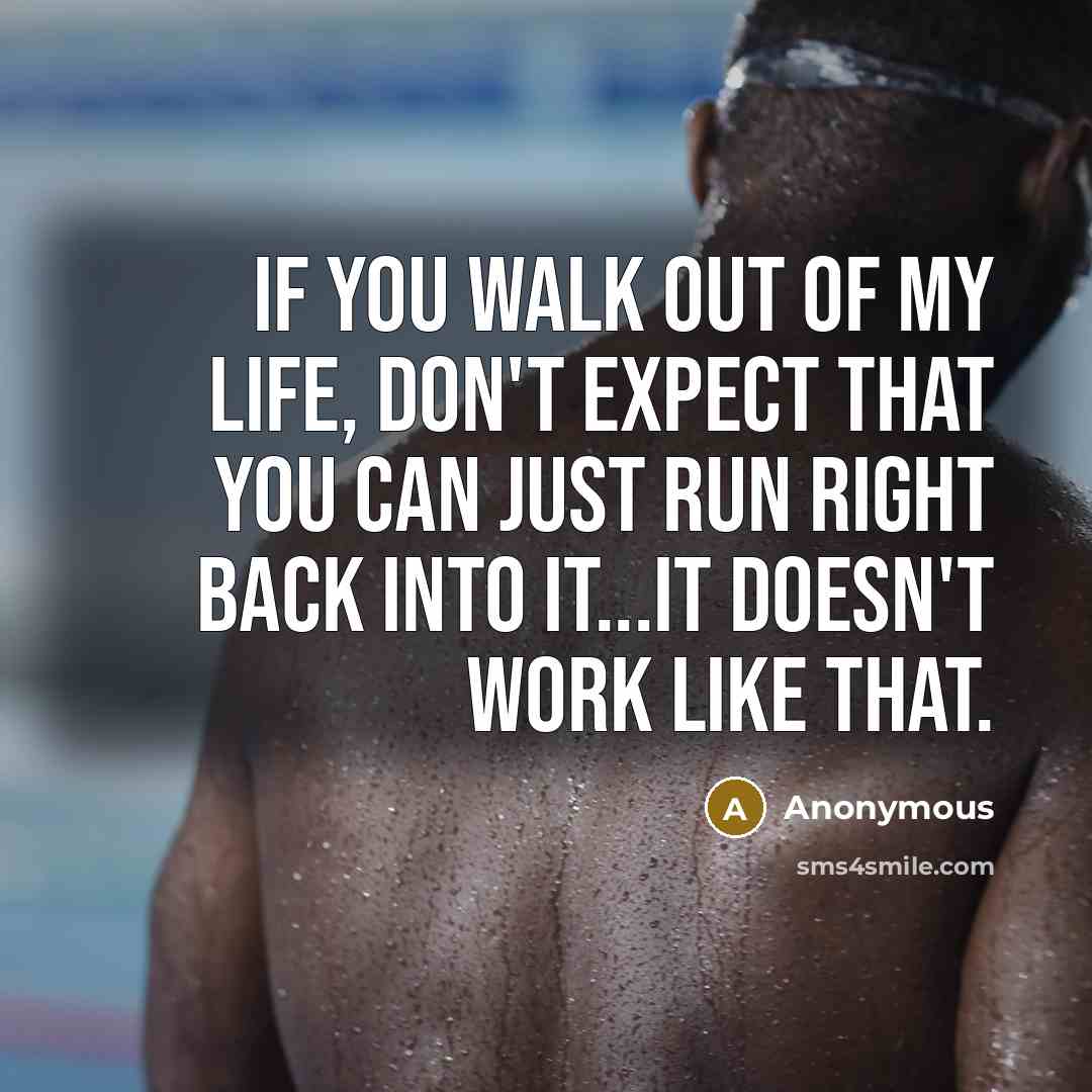 “If you walk out of my life, don't expect that you can just run right back into it...It doesn't work like that.” quote by Anonymous
